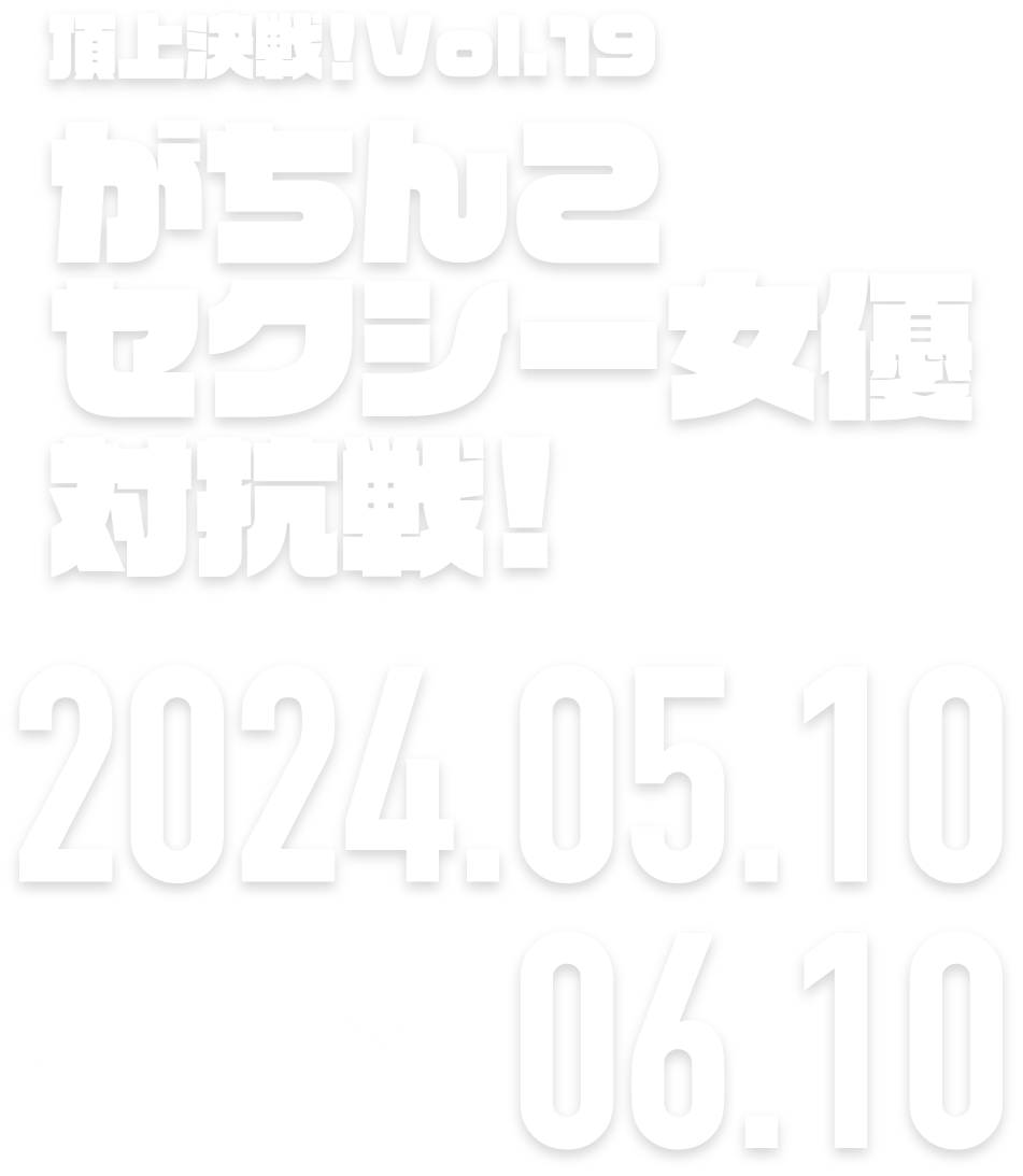 頂上決戦！Vol.19がちんこセクシー女優決定戦！ 2024.05.10 → 06.10